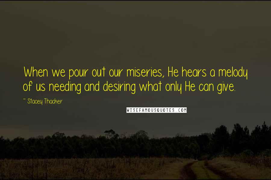 Stacey Thacker Quotes: When we pour out our miseries, He hears a melody of us needing and desiring what only He can give.