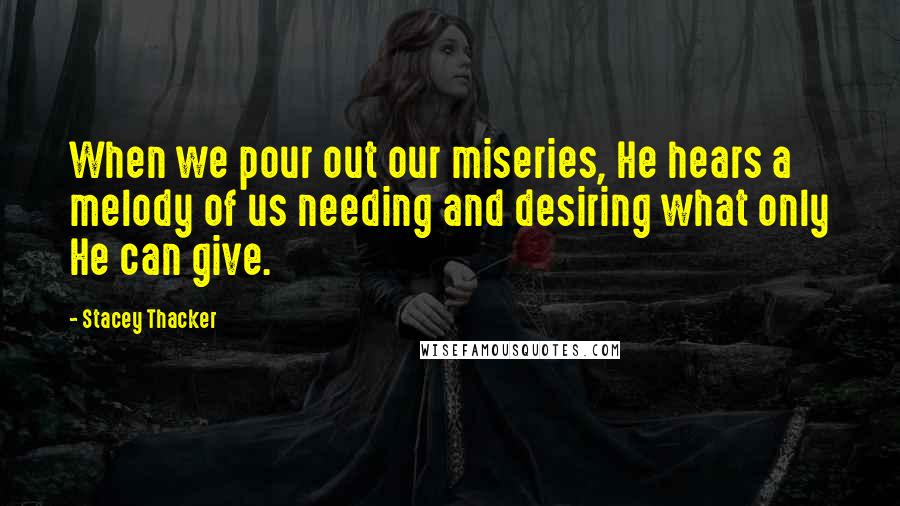 Stacey Thacker Quotes: When we pour out our miseries, He hears a melody of us needing and desiring what only He can give.