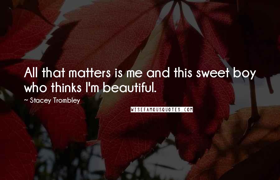 Stacey Trombley Quotes: All that matters is me and this sweet boy who thinks I'm beautiful.