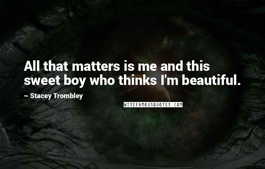 Stacey Trombley Quotes: All that matters is me and this sweet boy who thinks I'm beautiful.