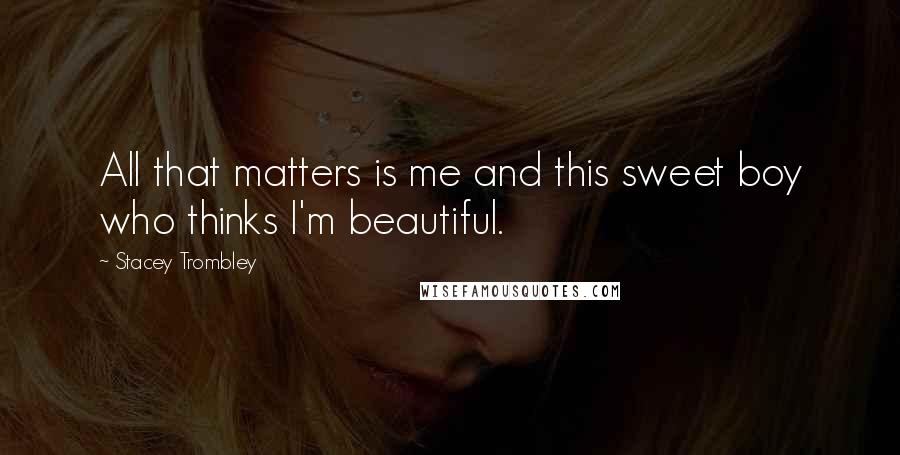 Stacey Trombley Quotes: All that matters is me and this sweet boy who thinks I'm beautiful.