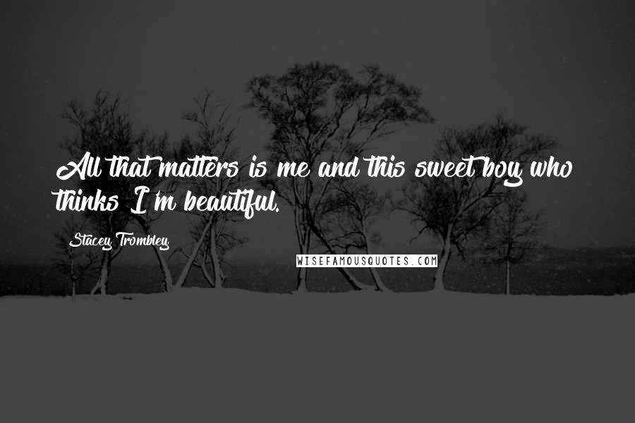 Stacey Trombley Quotes: All that matters is me and this sweet boy who thinks I'm beautiful.