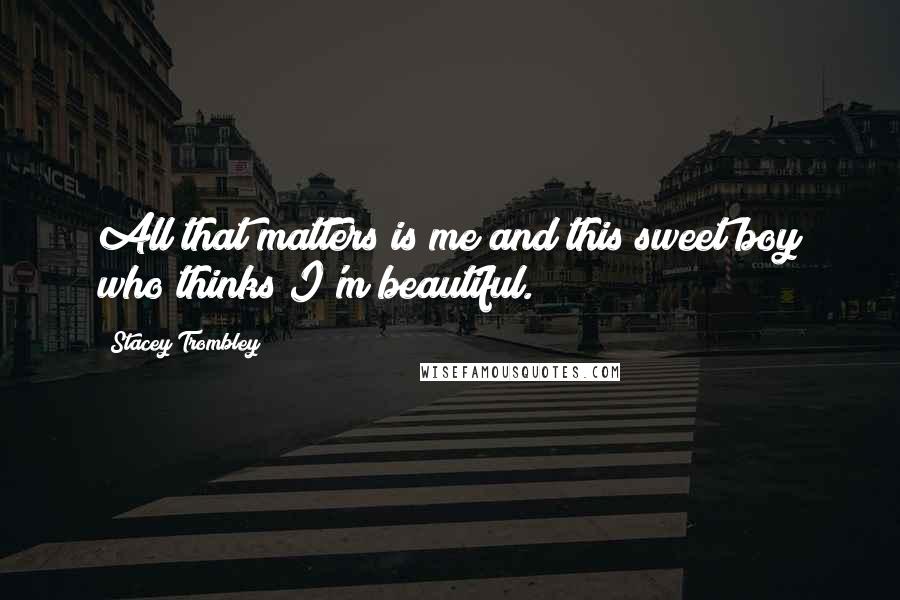 Stacey Trombley Quotes: All that matters is me and this sweet boy who thinks I'm beautiful.