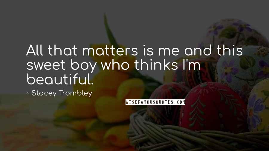 Stacey Trombley Quotes: All that matters is me and this sweet boy who thinks I'm beautiful.