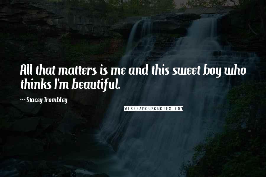 Stacey Trombley Quotes: All that matters is me and this sweet boy who thinks I'm beautiful.