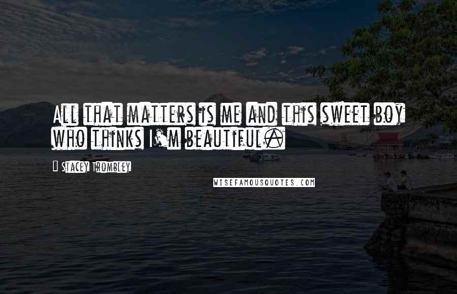 Stacey Trombley Quotes: All that matters is me and this sweet boy who thinks I'm beautiful.
