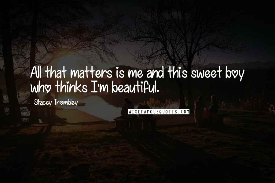 Stacey Trombley Quotes: All that matters is me and this sweet boy who thinks I'm beautiful.