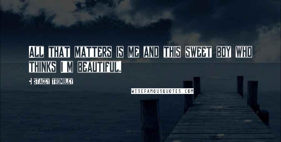 Stacey Trombley Quotes: All that matters is me and this sweet boy who thinks I'm beautiful.