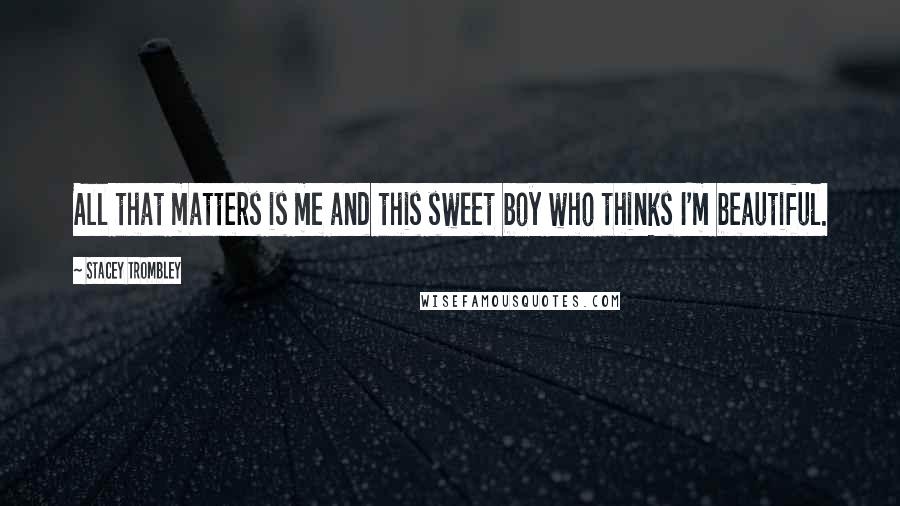 Stacey Trombley Quotes: All that matters is me and this sweet boy who thinks I'm beautiful.