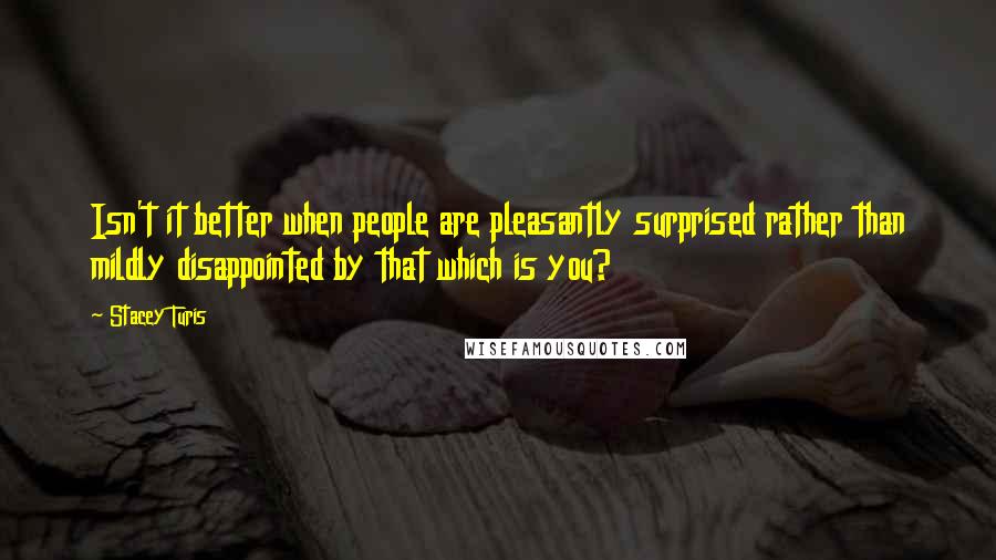 Stacey Turis Quotes: Isn't it better when people are pleasantly surprised rather than mildly disappointed by that which is you?