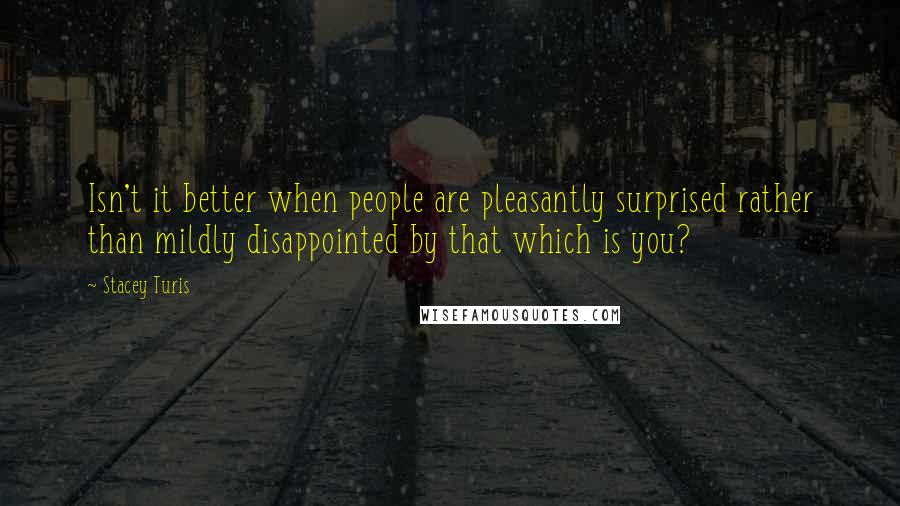 Stacey Turis Quotes: Isn't it better when people are pleasantly surprised rather than mildly disappointed by that which is you?