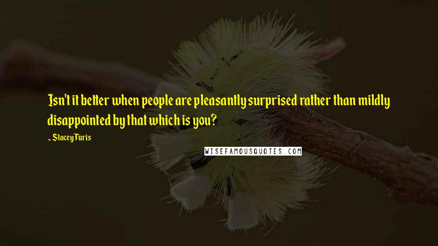 Stacey Turis Quotes: Isn't it better when people are pleasantly surprised rather than mildly disappointed by that which is you?