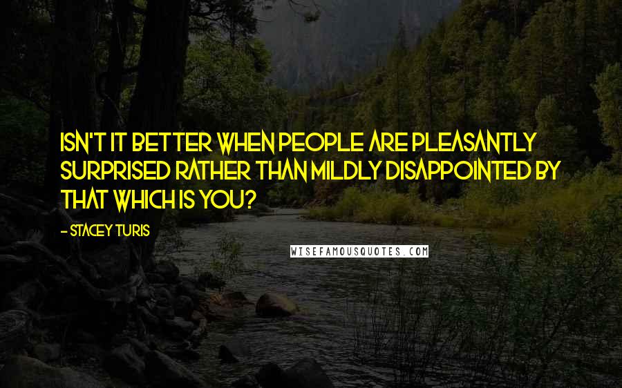 Stacey Turis Quotes: Isn't it better when people are pleasantly surprised rather than mildly disappointed by that which is you?