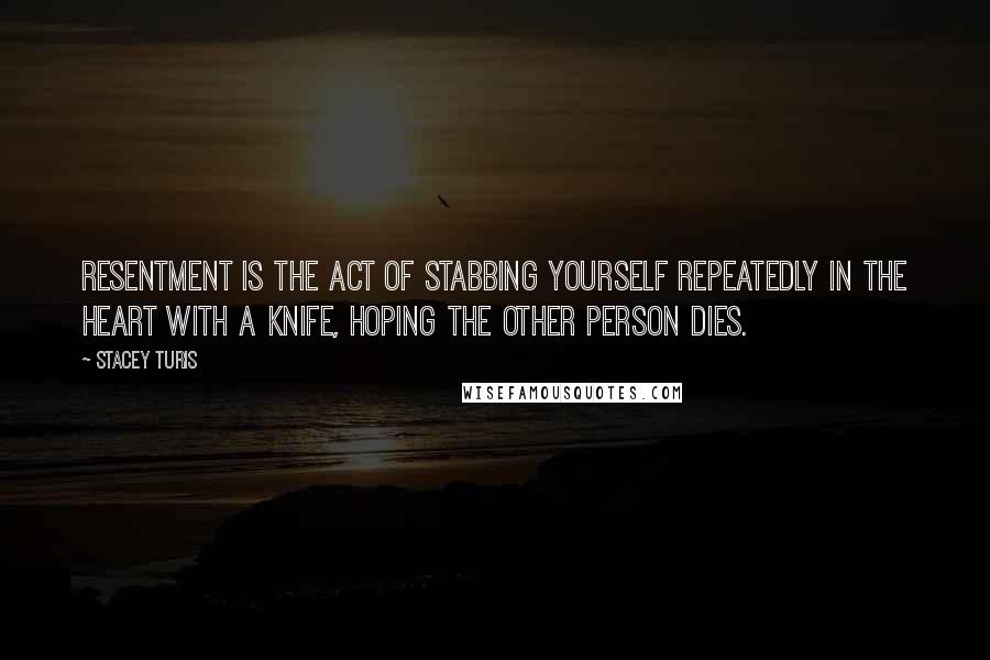 Stacey Turis Quotes: Resentment is the act of stabbing yourself repeatedly in the heart with a knife, hoping the other person dies.