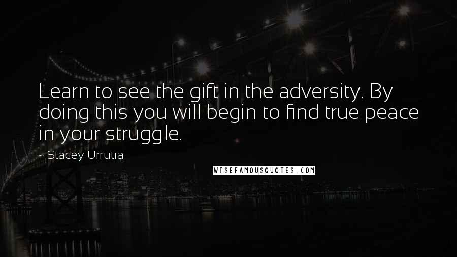 Stacey Urrutia Quotes: Learn to see the gift in the adversity. By doing this you will begin to find true peace in your struggle.