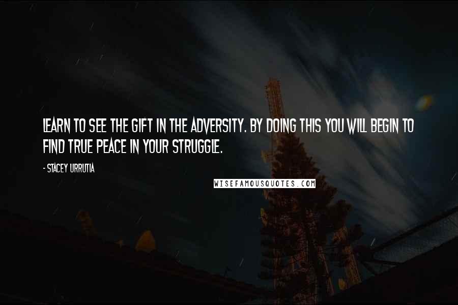 Stacey Urrutia Quotes: Learn to see the gift in the adversity. By doing this you will begin to find true peace in your struggle.