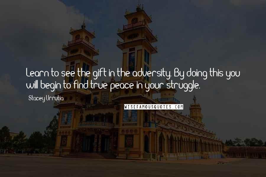 Stacey Urrutia Quotes: Learn to see the gift in the adversity. By doing this you will begin to find true peace in your struggle.