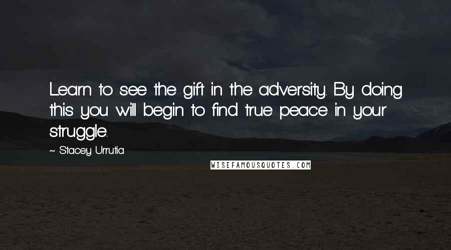 Stacey Urrutia Quotes: Learn to see the gift in the adversity. By doing this you will begin to find true peace in your struggle.