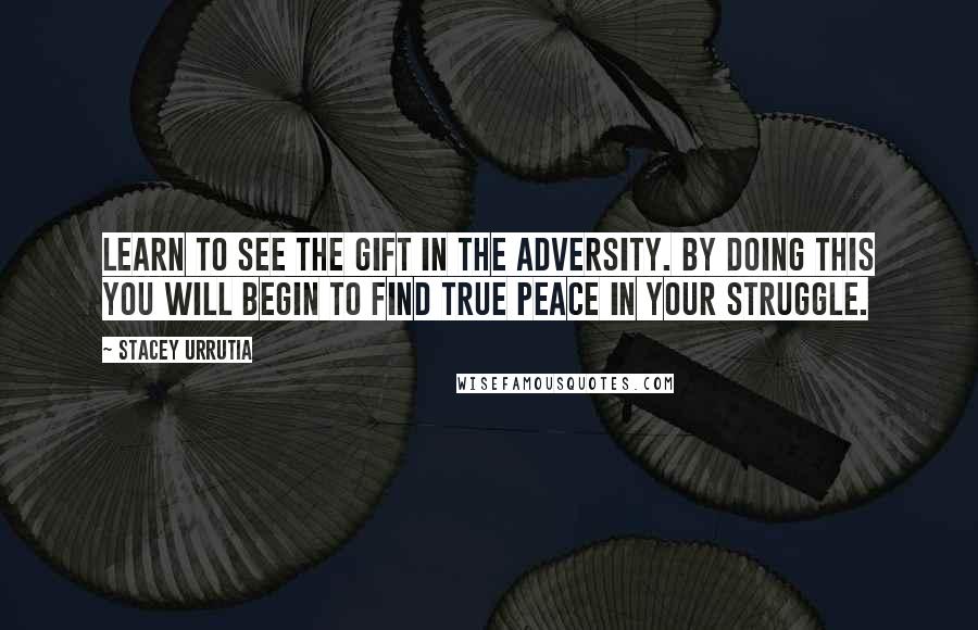 Stacey Urrutia Quotes: Learn to see the gift in the adversity. By doing this you will begin to find true peace in your struggle.