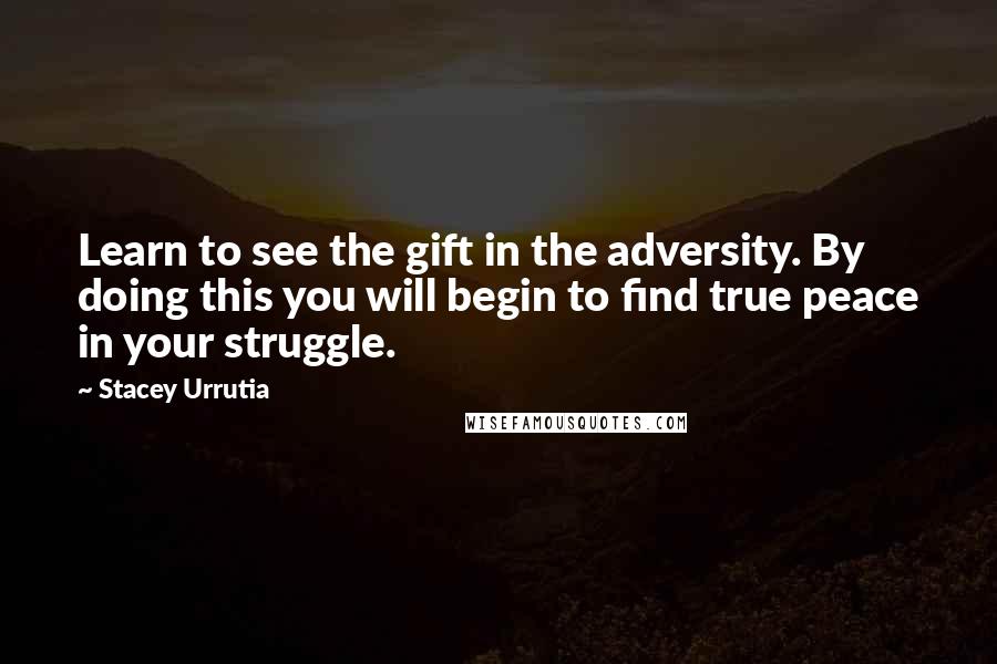 Stacey Urrutia Quotes: Learn to see the gift in the adversity. By doing this you will begin to find true peace in your struggle.