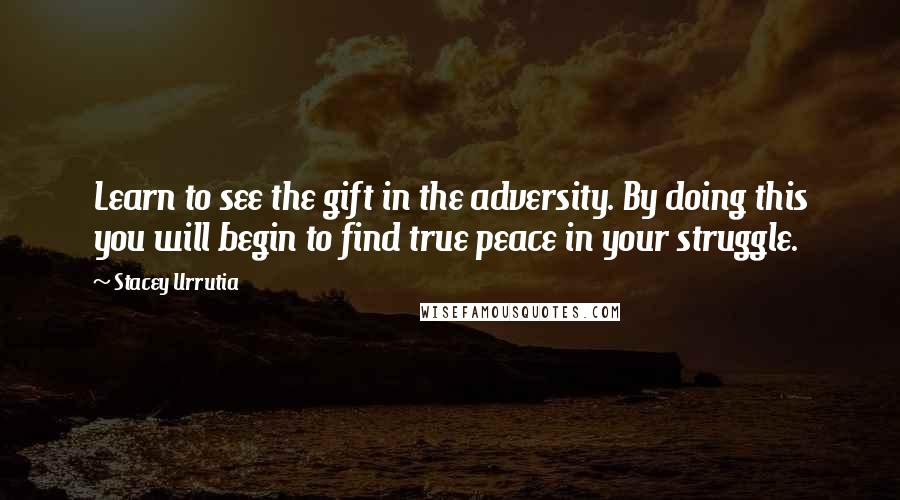 Stacey Urrutia Quotes: Learn to see the gift in the adversity. By doing this you will begin to find true peace in your struggle.