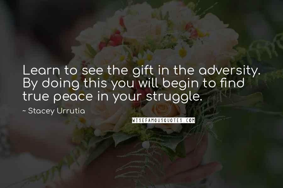 Stacey Urrutia Quotes: Learn to see the gift in the adversity. By doing this you will begin to find true peace in your struggle.