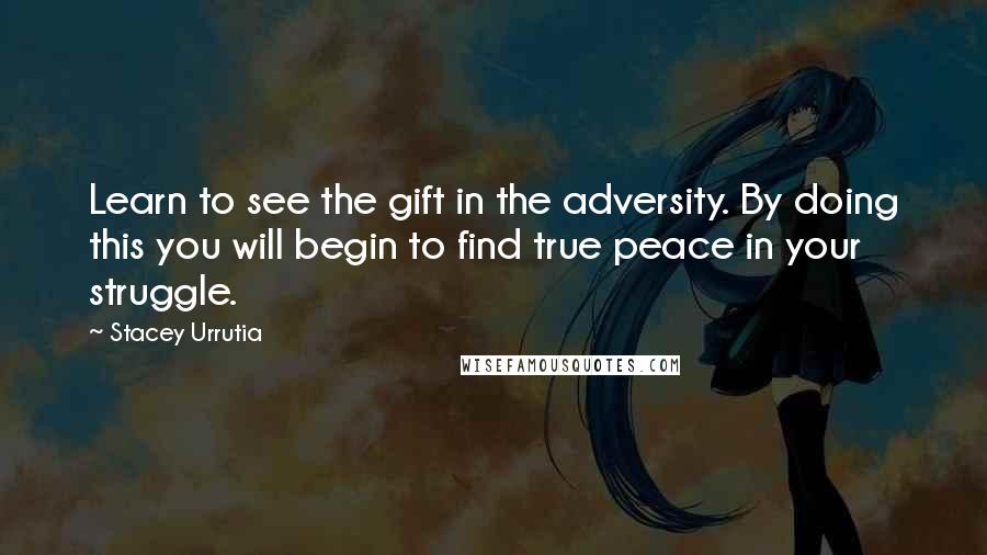 Stacey Urrutia Quotes: Learn to see the gift in the adversity. By doing this you will begin to find true peace in your struggle.