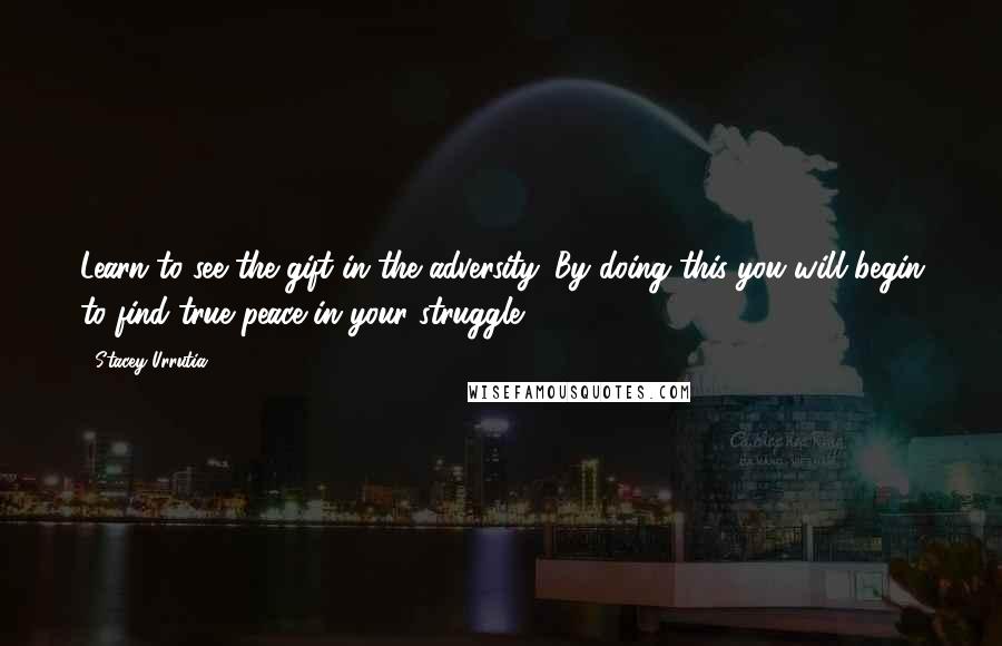 Stacey Urrutia Quotes: Learn to see the gift in the adversity. By doing this you will begin to find true peace in your struggle.