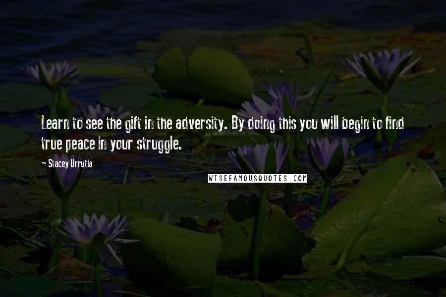 Stacey Urrutia Quotes: Learn to see the gift in the adversity. By doing this you will begin to find true peace in your struggle.