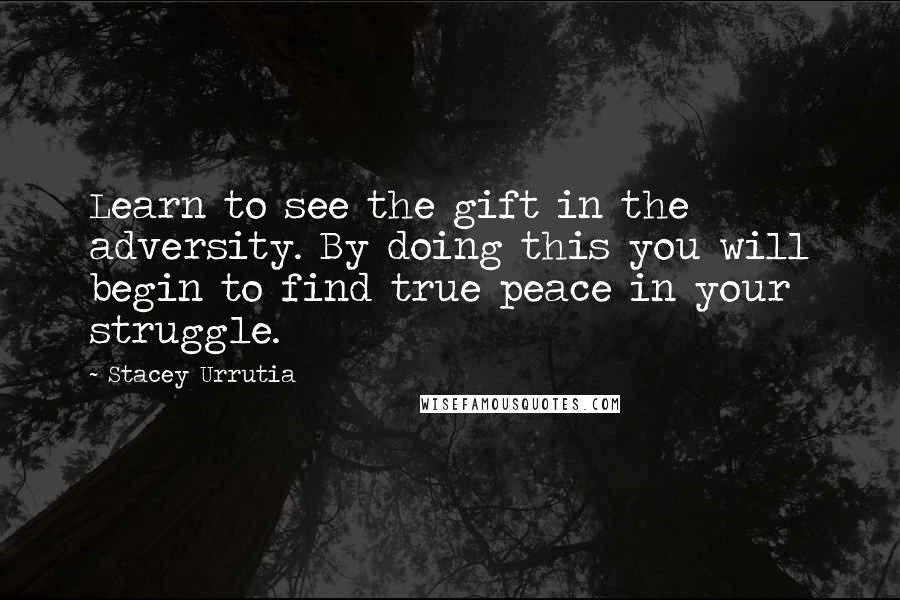 Stacey Urrutia Quotes: Learn to see the gift in the adversity. By doing this you will begin to find true peace in your struggle.