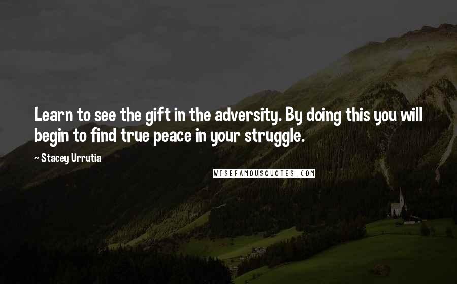 Stacey Urrutia Quotes: Learn to see the gift in the adversity. By doing this you will begin to find true peace in your struggle.