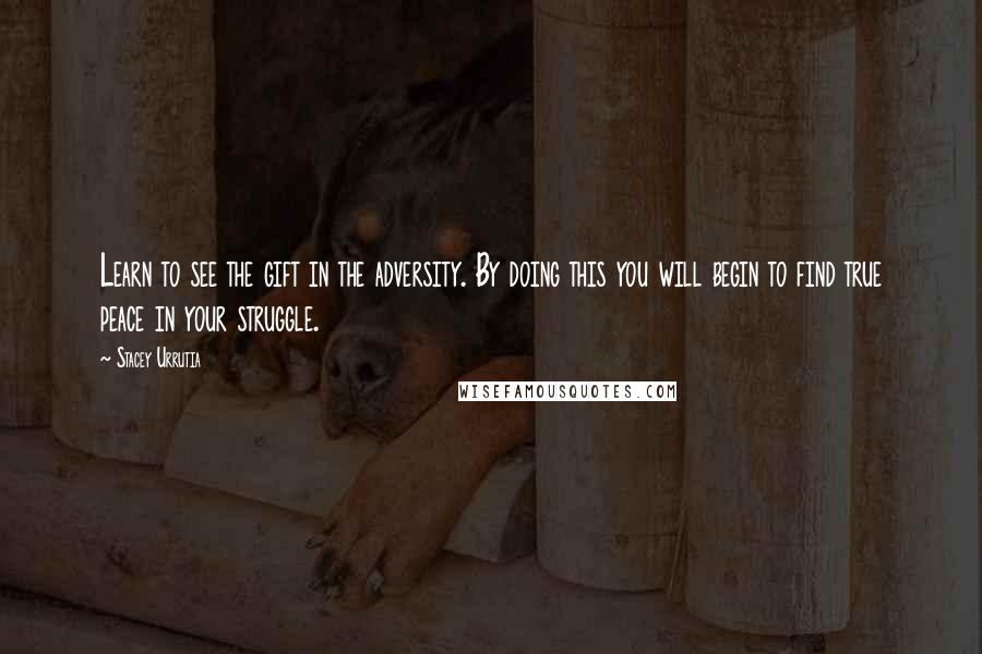 Stacey Urrutia Quotes: Learn to see the gift in the adversity. By doing this you will begin to find true peace in your struggle.