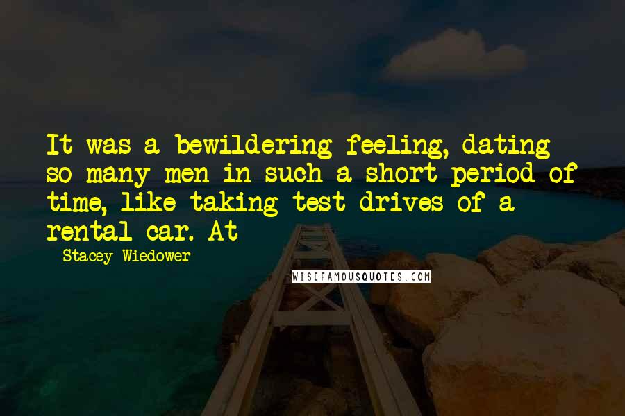 Stacey Wiedower Quotes: It was a bewildering feeling, dating so many men in such a short period of time, like taking test drives of a rental car. At