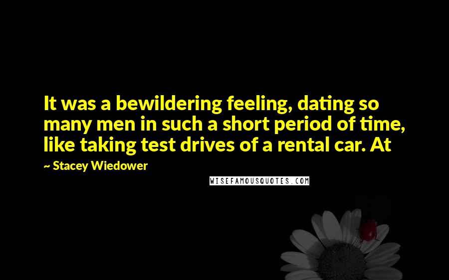 Stacey Wiedower Quotes: It was a bewildering feeling, dating so many men in such a short period of time, like taking test drives of a rental car. At