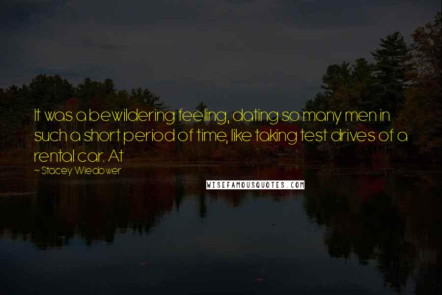 Stacey Wiedower Quotes: It was a bewildering feeling, dating so many men in such a short period of time, like taking test drives of a rental car. At