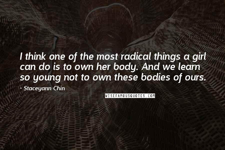 Staceyann Chin Quotes: I think one of the most radical things a girl can do is to own her body. And we learn so young not to own these bodies of ours.