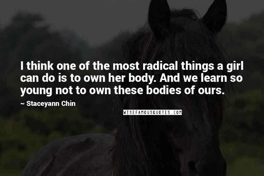 Staceyann Chin Quotes: I think one of the most radical things a girl can do is to own her body. And we learn so young not to own these bodies of ours.