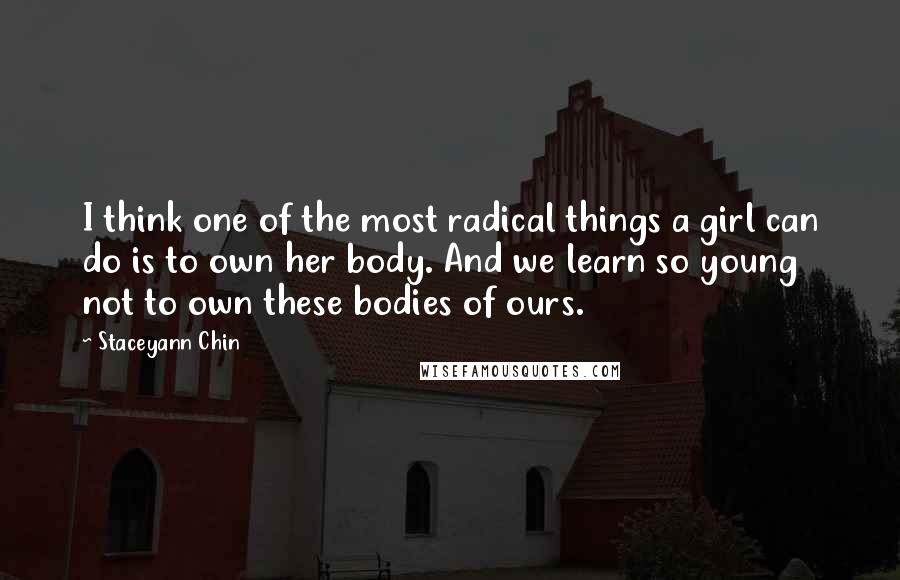 Staceyann Chin Quotes: I think one of the most radical things a girl can do is to own her body. And we learn so young not to own these bodies of ours.