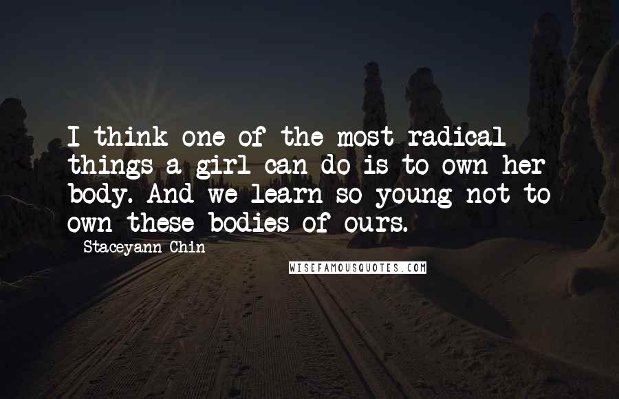 Staceyann Chin Quotes: I think one of the most radical things a girl can do is to own her body. And we learn so young not to own these bodies of ours.