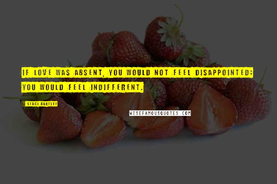 Staci Bartley Quotes: If love was absent, you would not feel disappointed; you would feel indifferent.