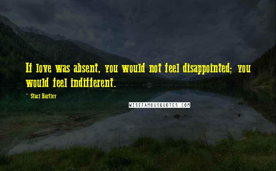 Staci Bartley Quotes: If love was absent, you would not feel disappointed; you would feel indifferent.