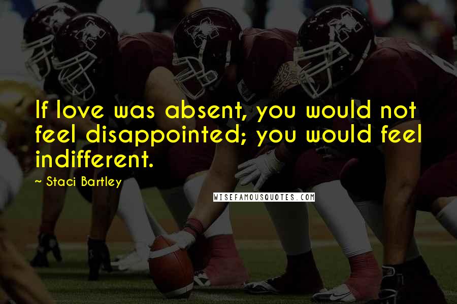 Staci Bartley Quotes: If love was absent, you would not feel disappointed; you would feel indifferent.