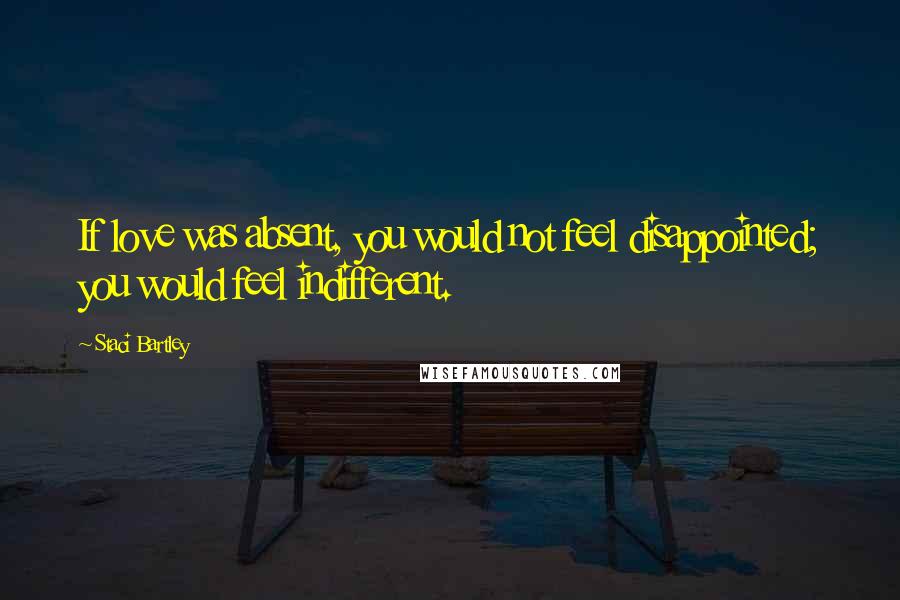 Staci Bartley Quotes: If love was absent, you would not feel disappointed; you would feel indifferent.