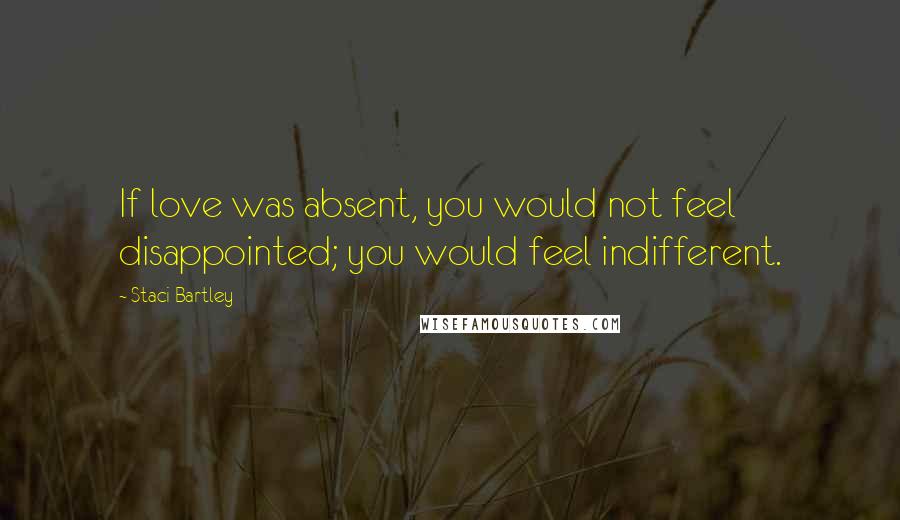 Staci Bartley Quotes: If love was absent, you would not feel disappointed; you would feel indifferent.