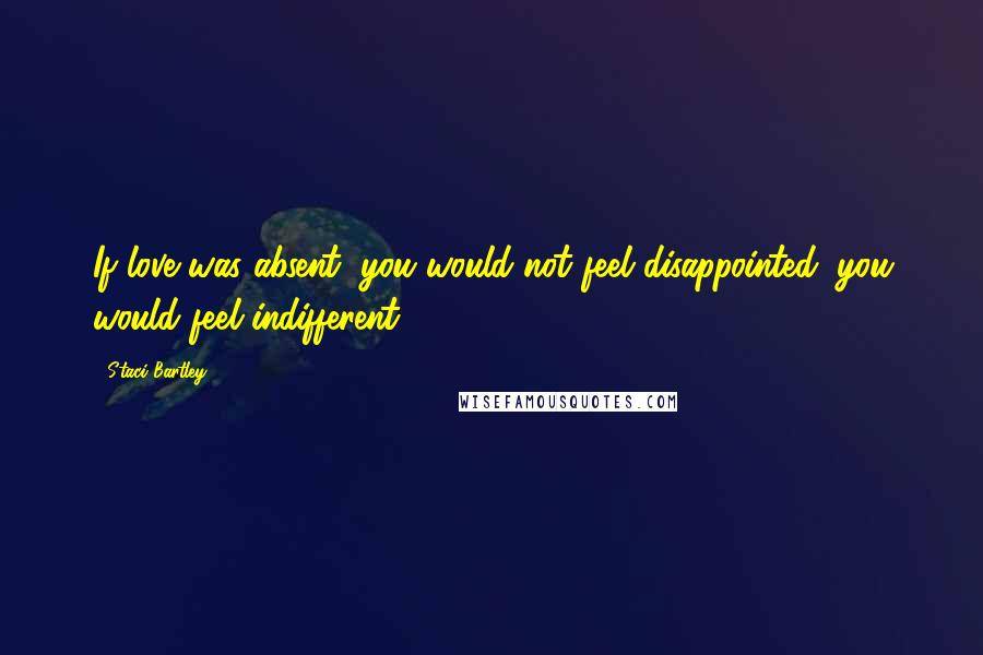 Staci Bartley Quotes: If love was absent, you would not feel disappointed; you would feel indifferent.