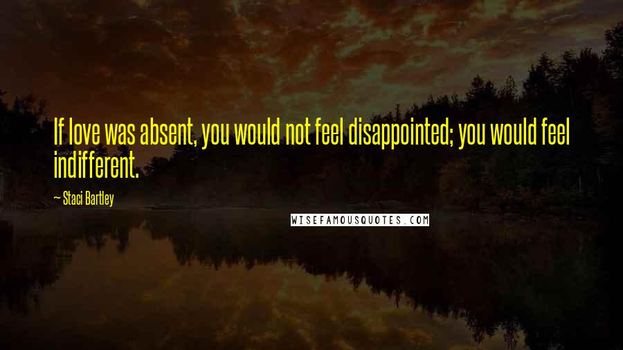 Staci Bartley Quotes: If love was absent, you would not feel disappointed; you would feel indifferent.