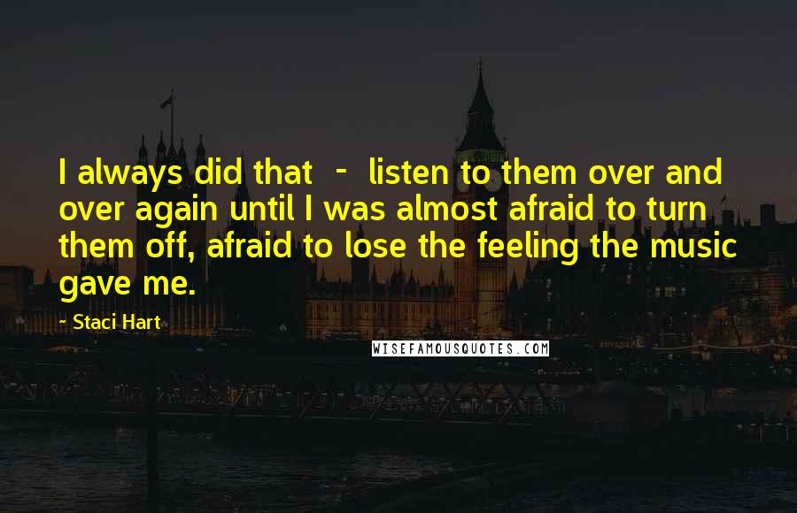 Staci Hart Quotes: I always did that  -  listen to them over and over again until I was almost afraid to turn them off, afraid to lose the feeling the music gave me.