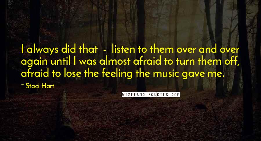 Staci Hart Quotes: I always did that  -  listen to them over and over again until I was almost afraid to turn them off, afraid to lose the feeling the music gave me.