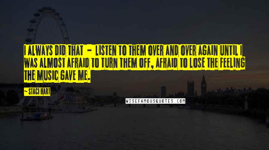 Staci Hart Quotes: I always did that  -  listen to them over and over again until I was almost afraid to turn them off, afraid to lose the feeling the music gave me.