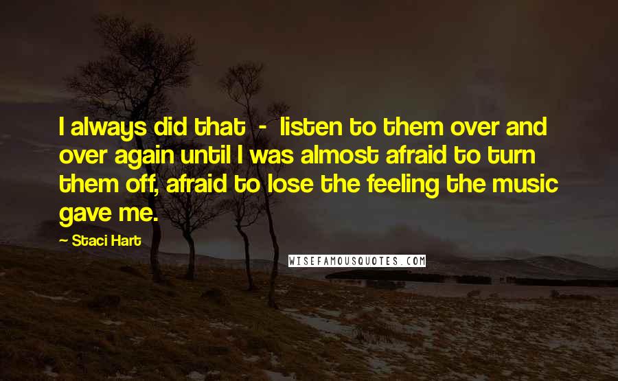 Staci Hart Quotes: I always did that  -  listen to them over and over again until I was almost afraid to turn them off, afraid to lose the feeling the music gave me.